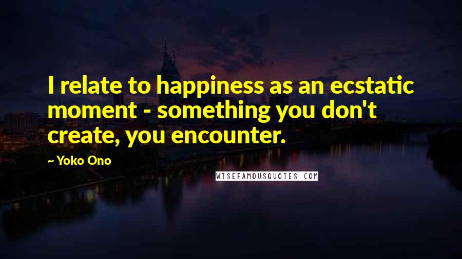 Yoko Ono Quotes: I relate to happiness as an ecstatic moment - something you don't create, you encounter.