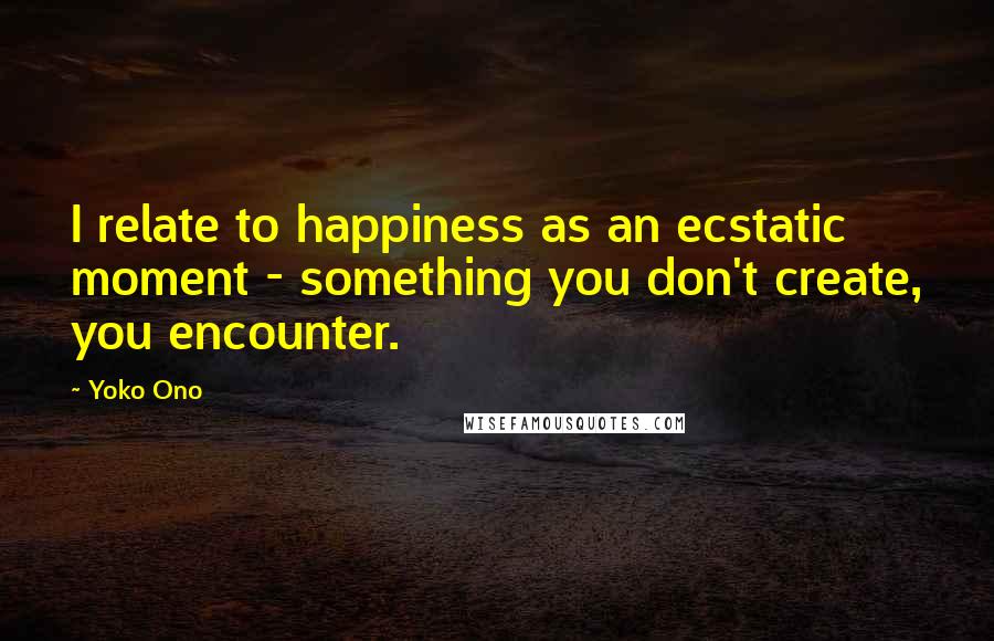 Yoko Ono Quotes: I relate to happiness as an ecstatic moment - something you don't create, you encounter.