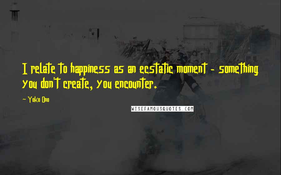 Yoko Ono Quotes: I relate to happiness as an ecstatic moment - something you don't create, you encounter.