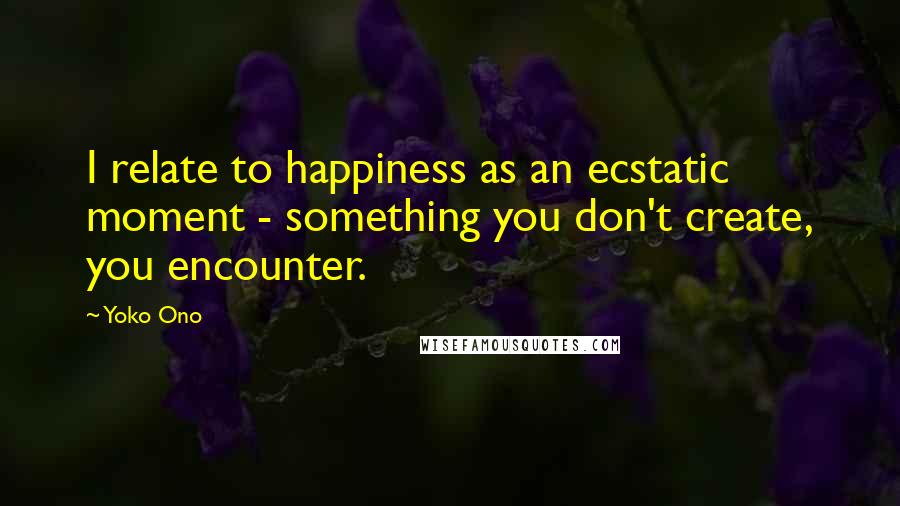 Yoko Ono Quotes: I relate to happiness as an ecstatic moment - something you don't create, you encounter.