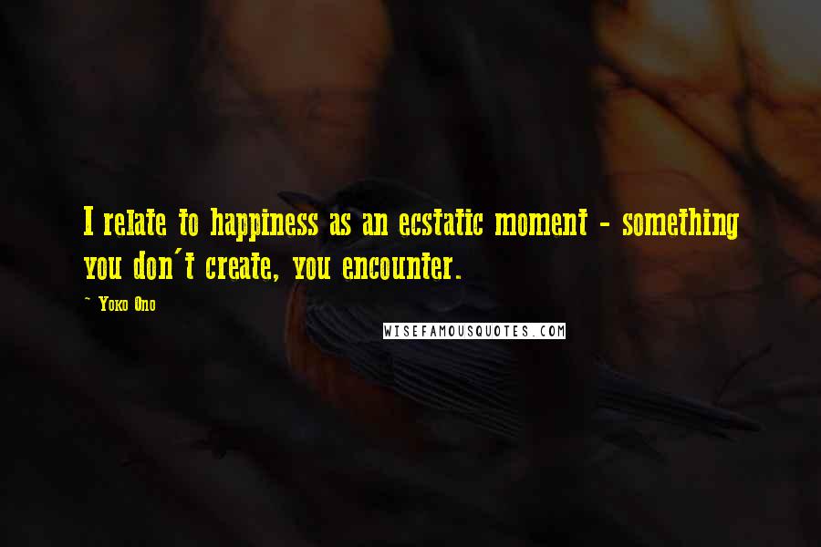 Yoko Ono Quotes: I relate to happiness as an ecstatic moment - something you don't create, you encounter.