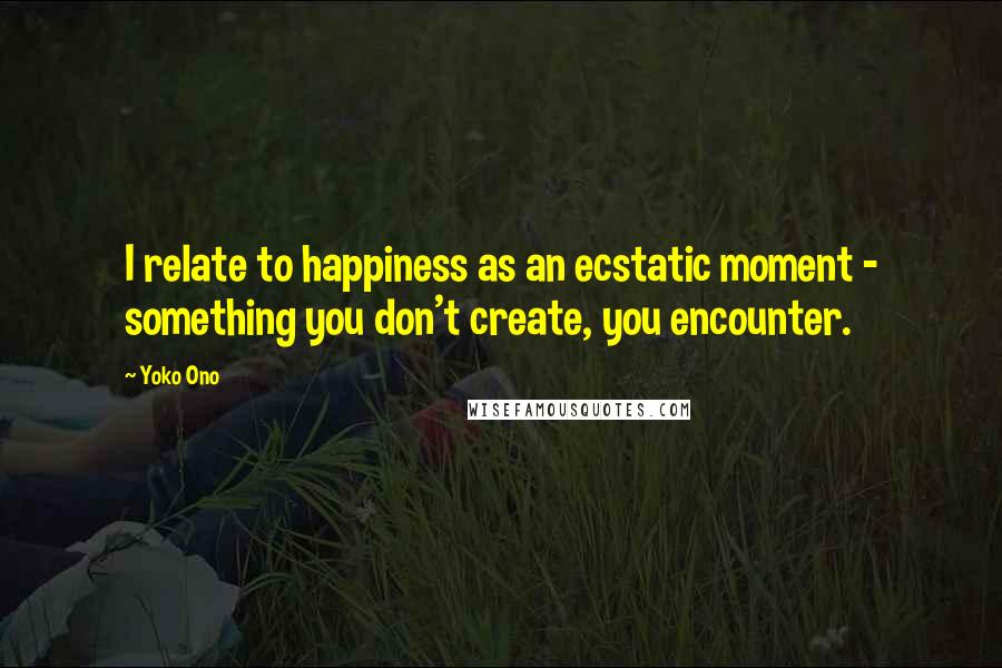 Yoko Ono Quotes: I relate to happiness as an ecstatic moment - something you don't create, you encounter.