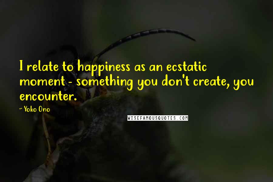 Yoko Ono Quotes: I relate to happiness as an ecstatic moment - something you don't create, you encounter.