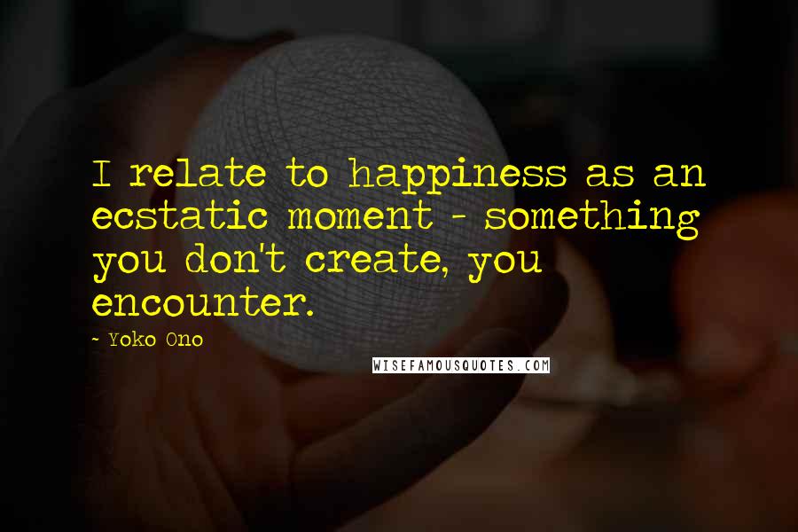 Yoko Ono Quotes: I relate to happiness as an ecstatic moment - something you don't create, you encounter.