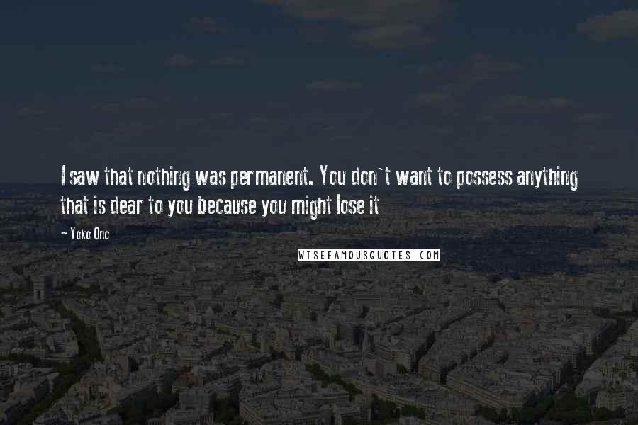 Yoko Ono Quotes: I saw that nothing was permanent. You don't want to possess anything that is dear to you because you might lose it