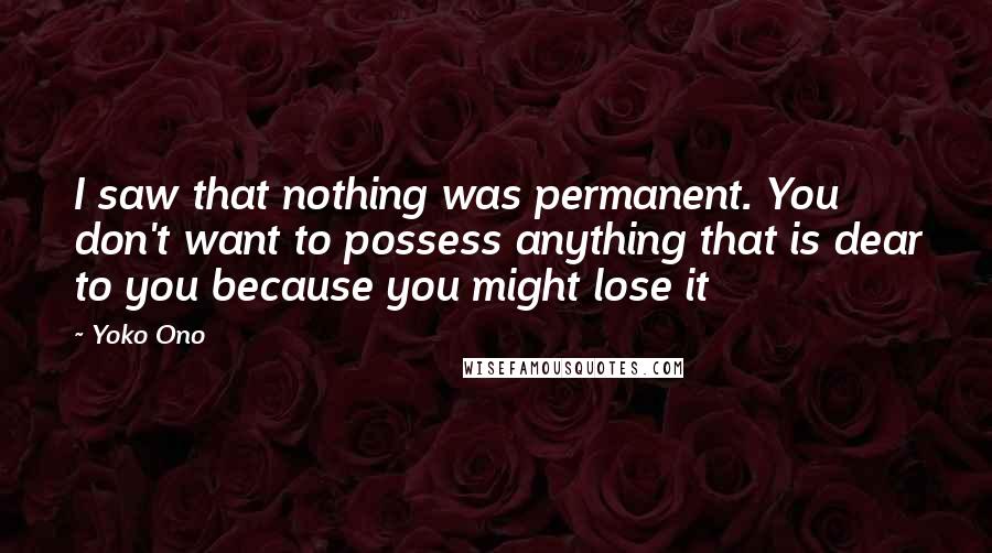 Yoko Ono Quotes: I saw that nothing was permanent. You don't want to possess anything that is dear to you because you might lose it
