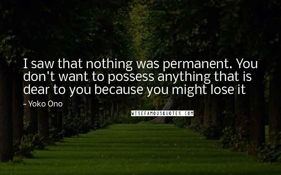 Yoko Ono Quotes: I saw that nothing was permanent. You don't want to possess anything that is dear to you because you might lose it