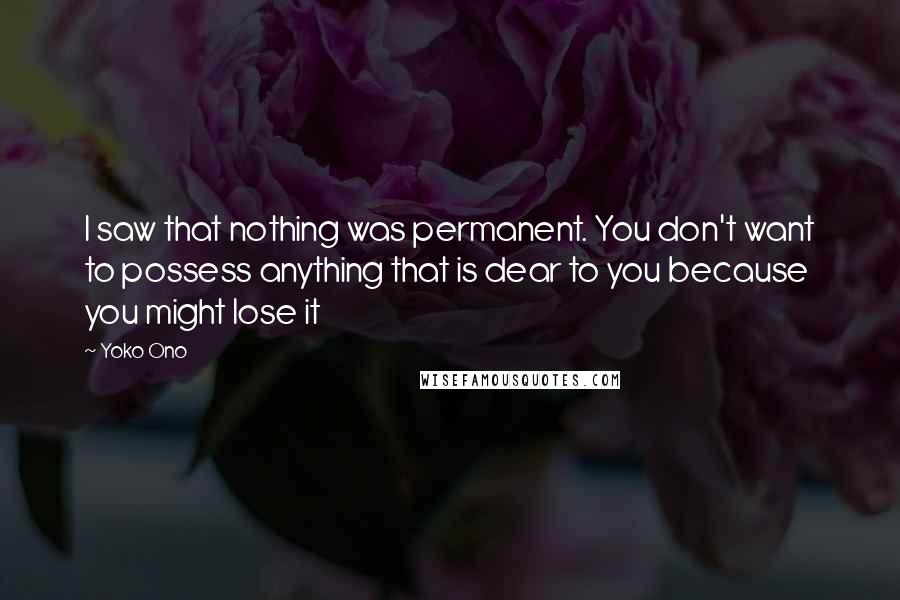 Yoko Ono Quotes: I saw that nothing was permanent. You don't want to possess anything that is dear to you because you might lose it
