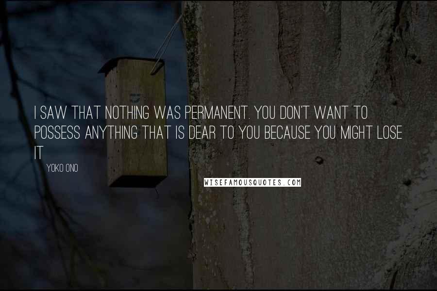 Yoko Ono Quotes: I saw that nothing was permanent. You don't want to possess anything that is dear to you because you might lose it