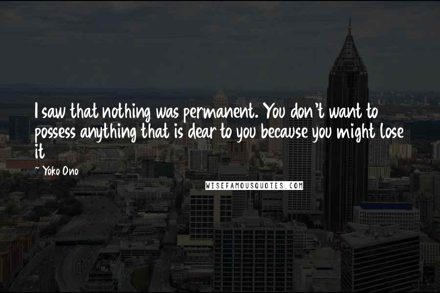 Yoko Ono Quotes: I saw that nothing was permanent. You don't want to possess anything that is dear to you because you might lose it