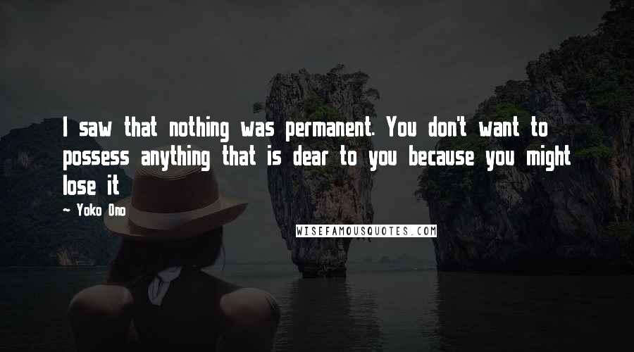 Yoko Ono Quotes: I saw that nothing was permanent. You don't want to possess anything that is dear to you because you might lose it