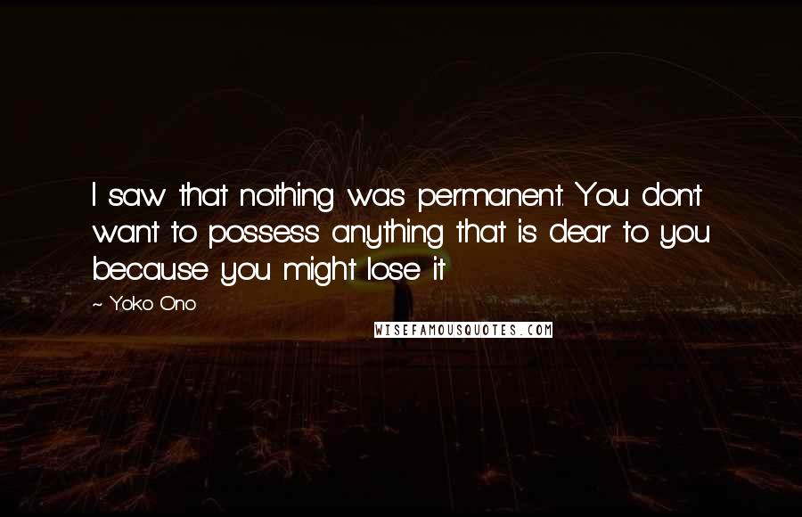 Yoko Ono Quotes: I saw that nothing was permanent. You don't want to possess anything that is dear to you because you might lose it