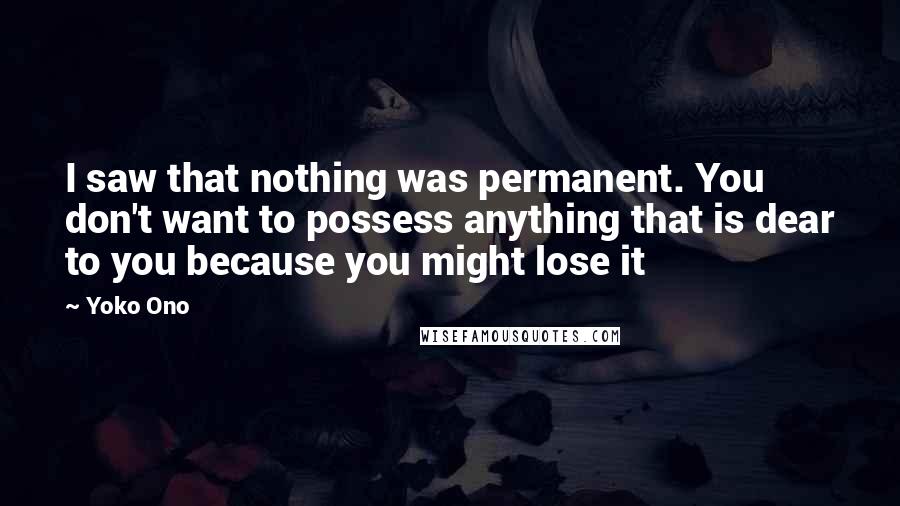 Yoko Ono Quotes: I saw that nothing was permanent. You don't want to possess anything that is dear to you because you might lose it