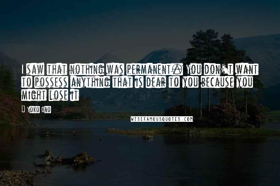Yoko Ono Quotes: I saw that nothing was permanent. You don't want to possess anything that is dear to you because you might lose it