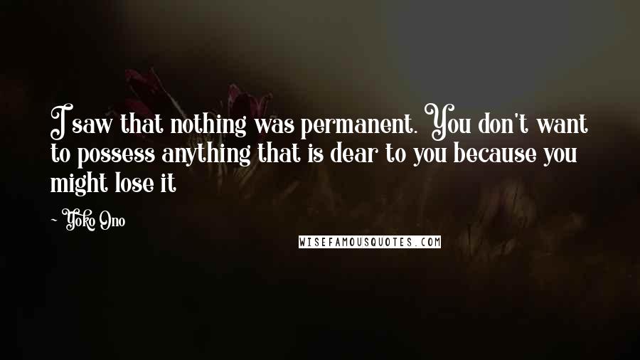 Yoko Ono Quotes: I saw that nothing was permanent. You don't want to possess anything that is dear to you because you might lose it