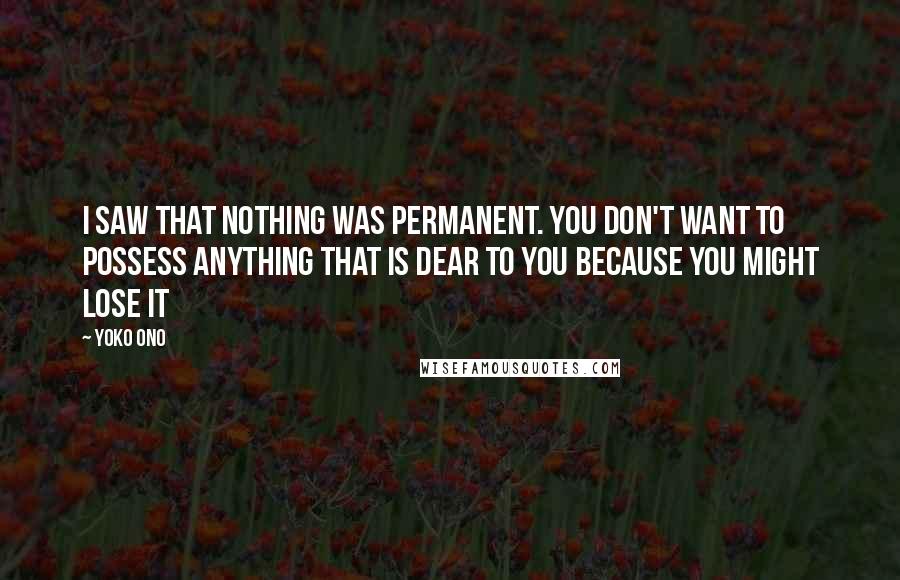 Yoko Ono Quotes: I saw that nothing was permanent. You don't want to possess anything that is dear to you because you might lose it