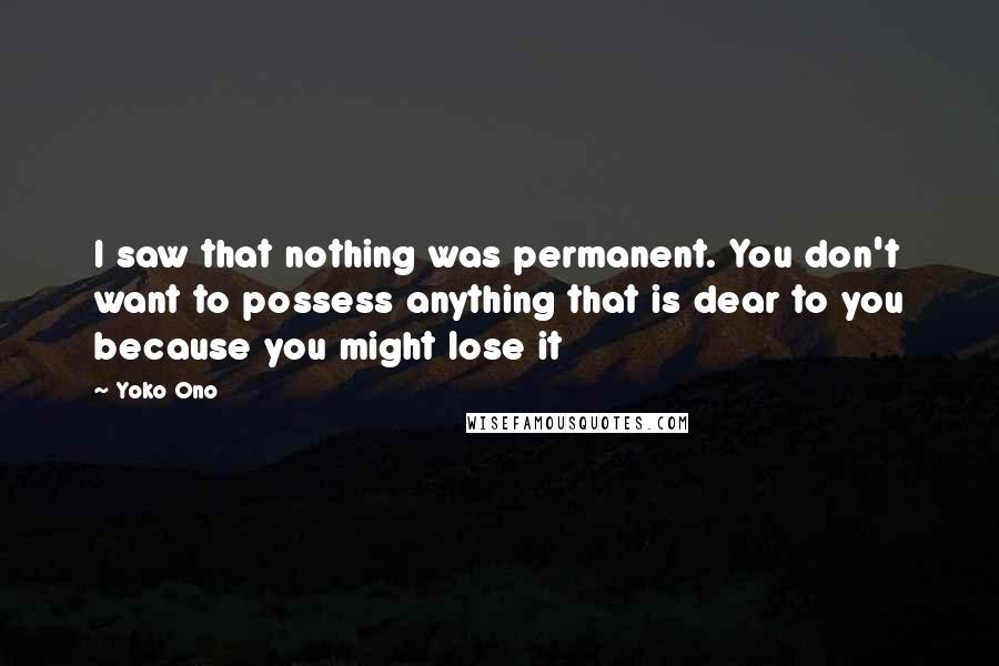 Yoko Ono Quotes: I saw that nothing was permanent. You don't want to possess anything that is dear to you because you might lose it