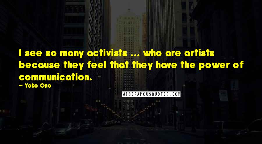 Yoko Ono Quotes: I see so many activists ... who are artists because they feel that they have the power of communication.