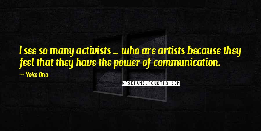 Yoko Ono Quotes: I see so many activists ... who are artists because they feel that they have the power of communication.