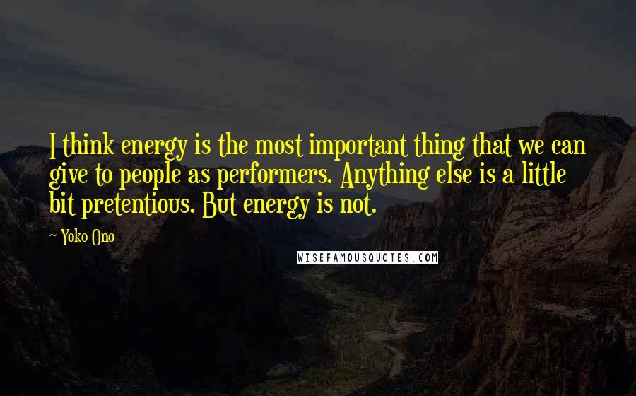 Yoko Ono Quotes: I think energy is the most important thing that we can give to people as performers. Anything else is a little bit pretentious. But energy is not.