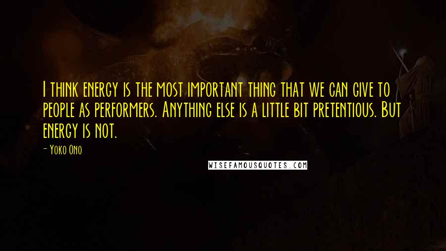 Yoko Ono Quotes: I think energy is the most important thing that we can give to people as performers. Anything else is a little bit pretentious. But energy is not.