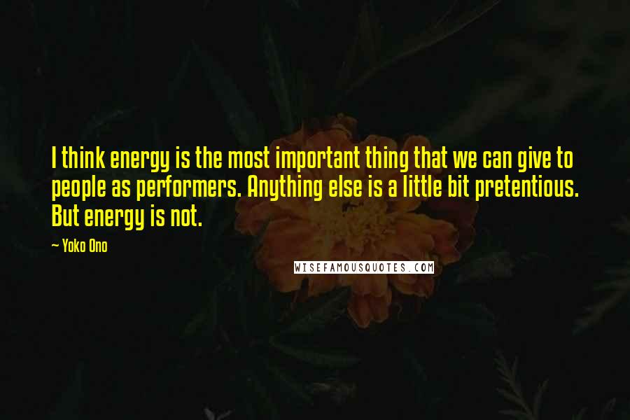 Yoko Ono Quotes: I think energy is the most important thing that we can give to people as performers. Anything else is a little bit pretentious. But energy is not.