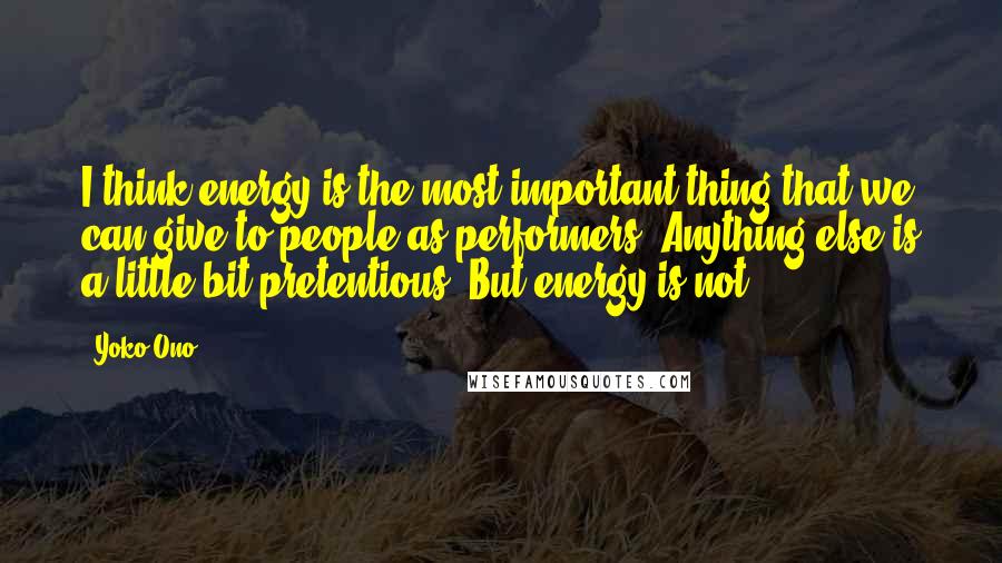 Yoko Ono Quotes: I think energy is the most important thing that we can give to people as performers. Anything else is a little bit pretentious. But energy is not.
