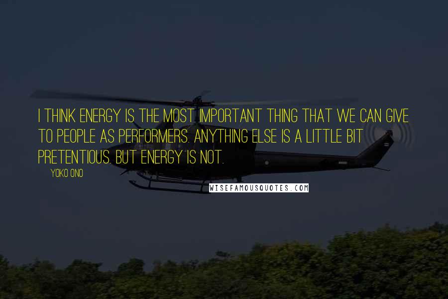 Yoko Ono Quotes: I think energy is the most important thing that we can give to people as performers. Anything else is a little bit pretentious. But energy is not.