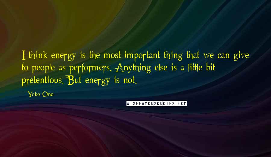 Yoko Ono Quotes: I think energy is the most important thing that we can give to people as performers. Anything else is a little bit pretentious. But energy is not.