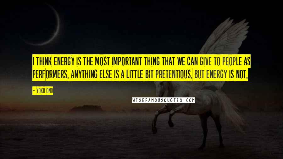 Yoko Ono Quotes: I think energy is the most important thing that we can give to people as performers. Anything else is a little bit pretentious. But energy is not.