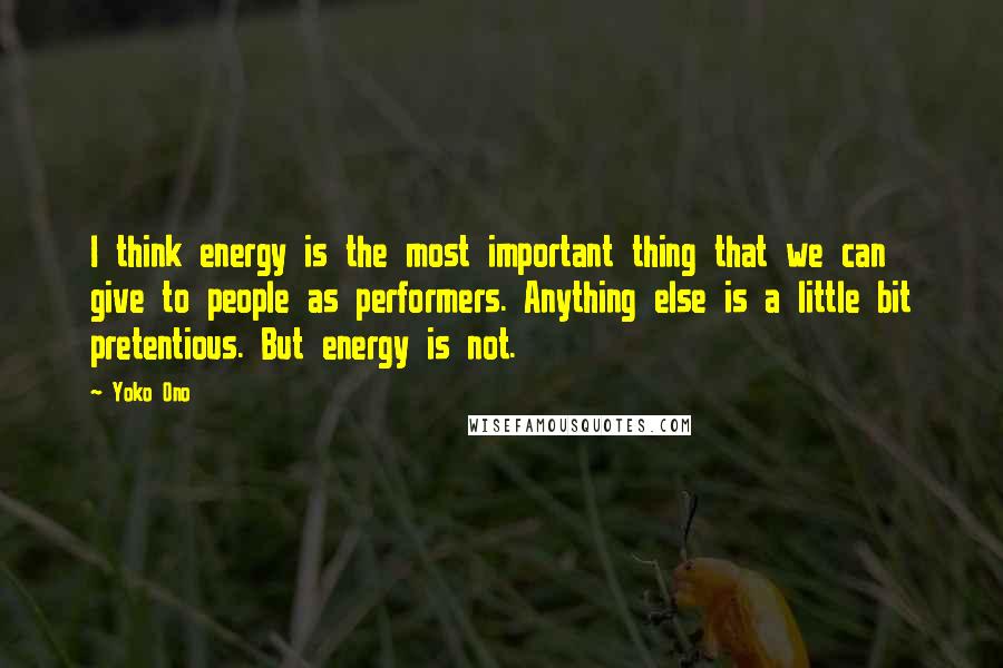 Yoko Ono Quotes: I think energy is the most important thing that we can give to people as performers. Anything else is a little bit pretentious. But energy is not.