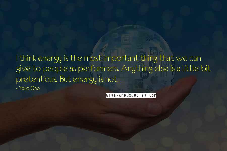 Yoko Ono Quotes: I think energy is the most important thing that we can give to people as performers. Anything else is a little bit pretentious. But energy is not.