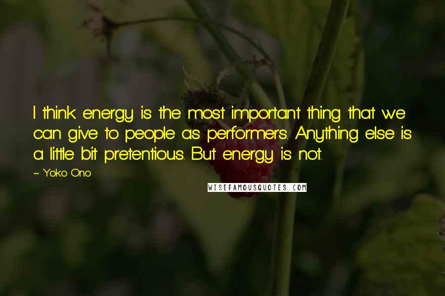 Yoko Ono Quotes: I think energy is the most important thing that we can give to people as performers. Anything else is a little bit pretentious. But energy is not.