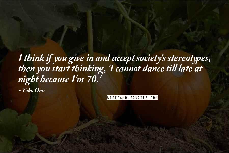 Yoko Ono Quotes: I think if you give in and accept society's stereotypes, then you start thinking, 'I cannot dance till late at night because I'm 70.'