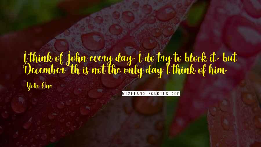 Yoko Ono Quotes: I think of John every day. I do try to block it, but December 8th is not the only day I think of him.