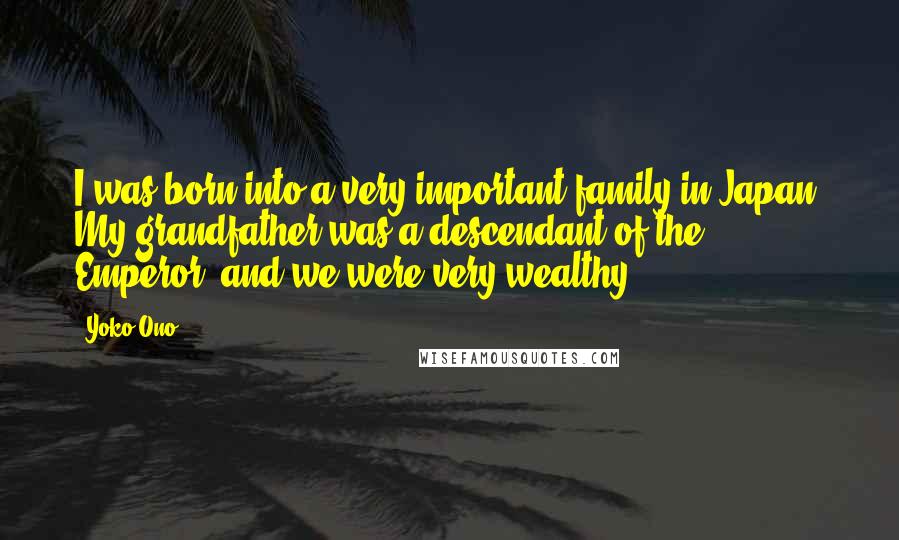 Yoko Ono Quotes: I was born into a very important family in Japan. My grandfather was a descendant of the Emperor, and we were very wealthy.
