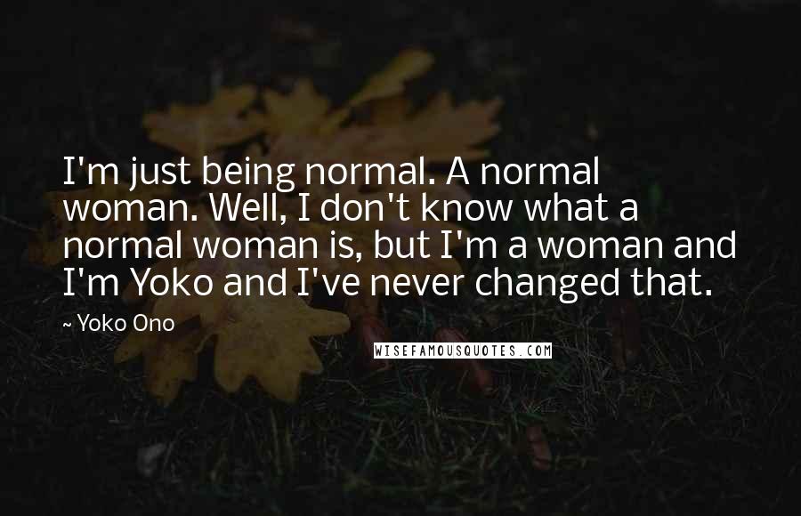 Yoko Ono Quotes: I'm just being normal. A normal woman. Well, I don't know what a normal woman is, but I'm a woman and I'm Yoko and I've never changed that.
