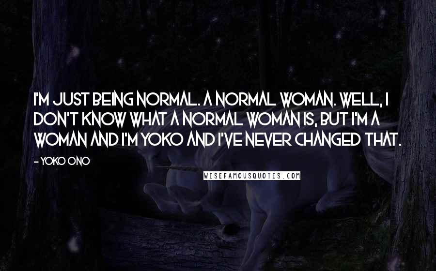 Yoko Ono Quotes: I'm just being normal. A normal woman. Well, I don't know what a normal woman is, but I'm a woman and I'm Yoko and I've never changed that.