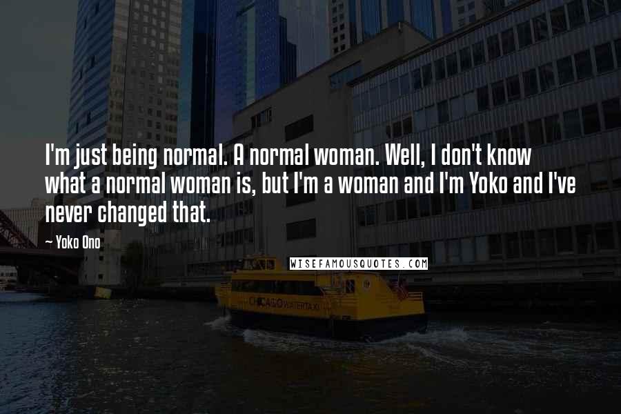 Yoko Ono Quotes: I'm just being normal. A normal woman. Well, I don't know what a normal woman is, but I'm a woman and I'm Yoko and I've never changed that.