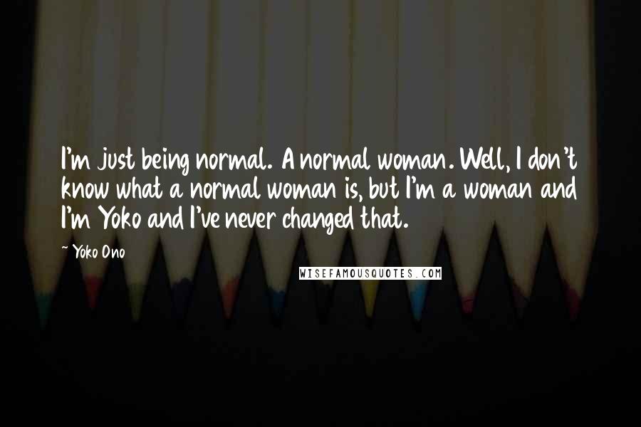 Yoko Ono Quotes: I'm just being normal. A normal woman. Well, I don't know what a normal woman is, but I'm a woman and I'm Yoko and I've never changed that.