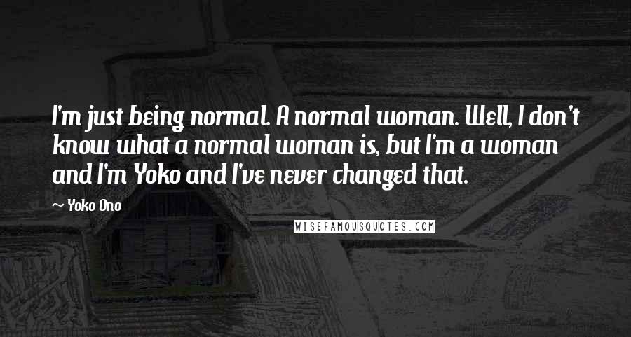Yoko Ono Quotes: I'm just being normal. A normal woman. Well, I don't know what a normal woman is, but I'm a woman and I'm Yoko and I've never changed that.