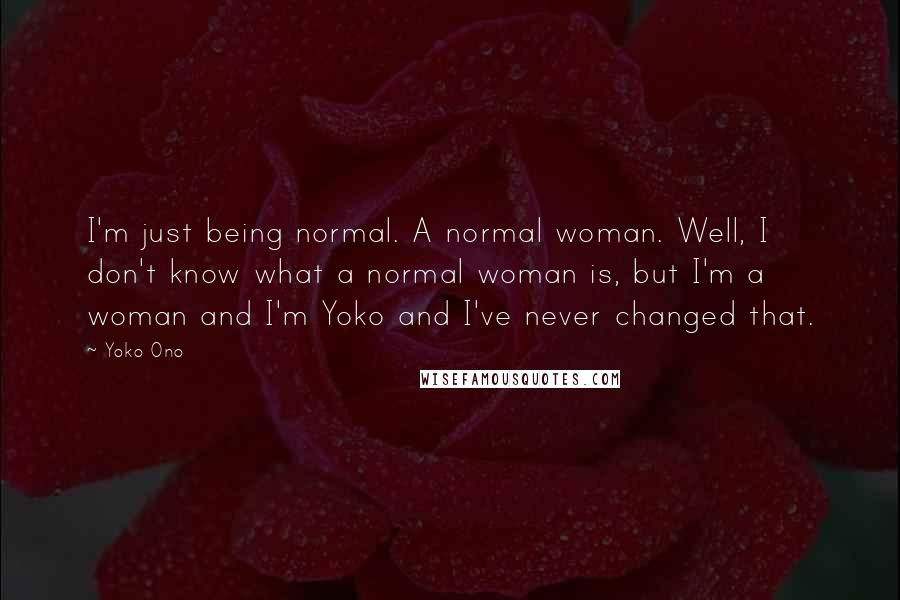 Yoko Ono Quotes: I'm just being normal. A normal woman. Well, I don't know what a normal woman is, but I'm a woman and I'm Yoko and I've never changed that.