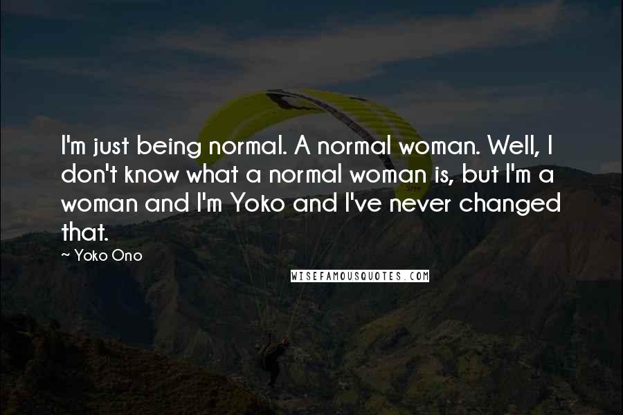 Yoko Ono Quotes: I'm just being normal. A normal woman. Well, I don't know what a normal woman is, but I'm a woman and I'm Yoko and I've never changed that.