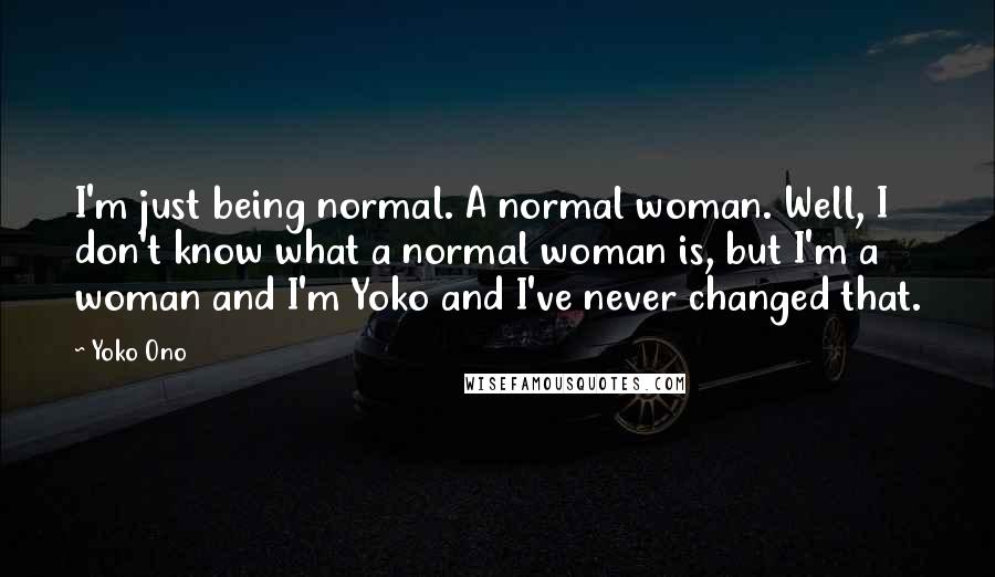 Yoko Ono Quotes: I'm just being normal. A normal woman. Well, I don't know what a normal woman is, but I'm a woman and I'm Yoko and I've never changed that.