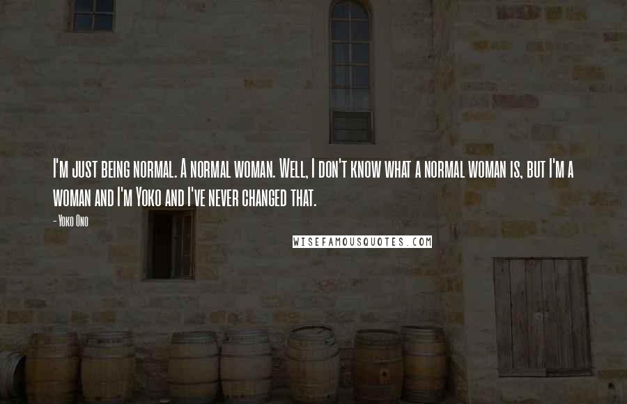 Yoko Ono Quotes: I'm just being normal. A normal woman. Well, I don't know what a normal woman is, but I'm a woman and I'm Yoko and I've never changed that.