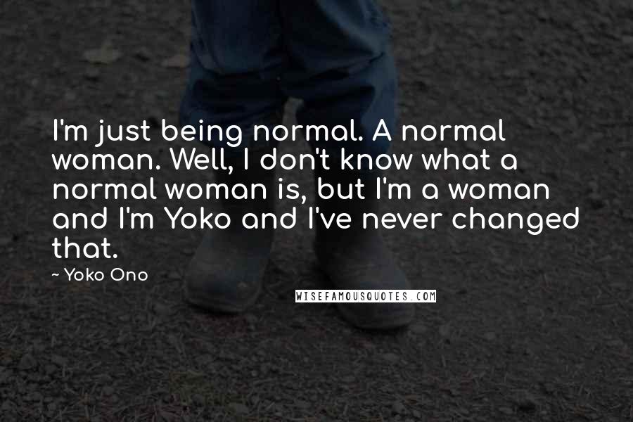 Yoko Ono Quotes: I'm just being normal. A normal woman. Well, I don't know what a normal woman is, but I'm a woman and I'm Yoko and I've never changed that.