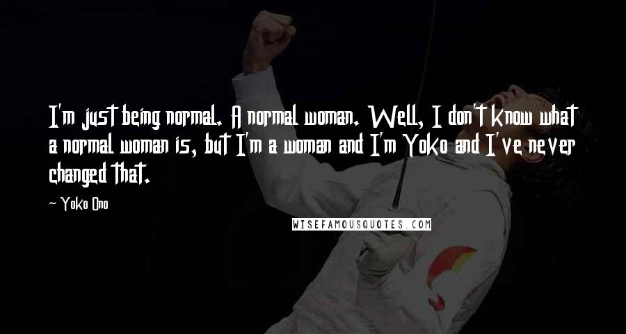 Yoko Ono Quotes: I'm just being normal. A normal woman. Well, I don't know what a normal woman is, but I'm a woman and I'm Yoko and I've never changed that.