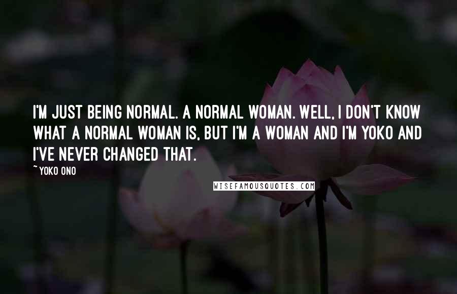 Yoko Ono Quotes: I'm just being normal. A normal woman. Well, I don't know what a normal woman is, but I'm a woman and I'm Yoko and I've never changed that.