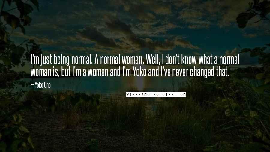 Yoko Ono Quotes: I'm just being normal. A normal woman. Well, I don't know what a normal woman is, but I'm a woman and I'm Yoko and I've never changed that.