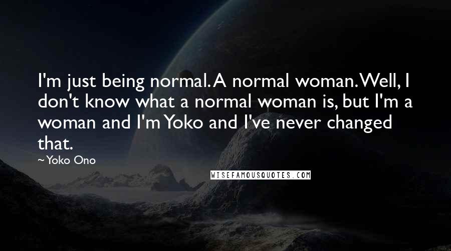 Yoko Ono Quotes: I'm just being normal. A normal woman. Well, I don't know what a normal woman is, but I'm a woman and I'm Yoko and I've never changed that.
